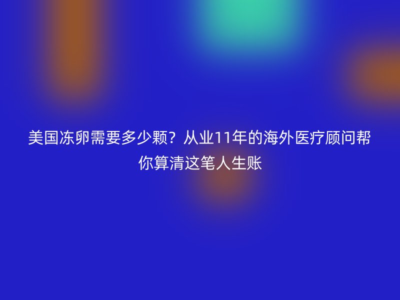 美国冻卵需要多少颗？从业11年的海外医疗顾问帮你算清这笔人生账