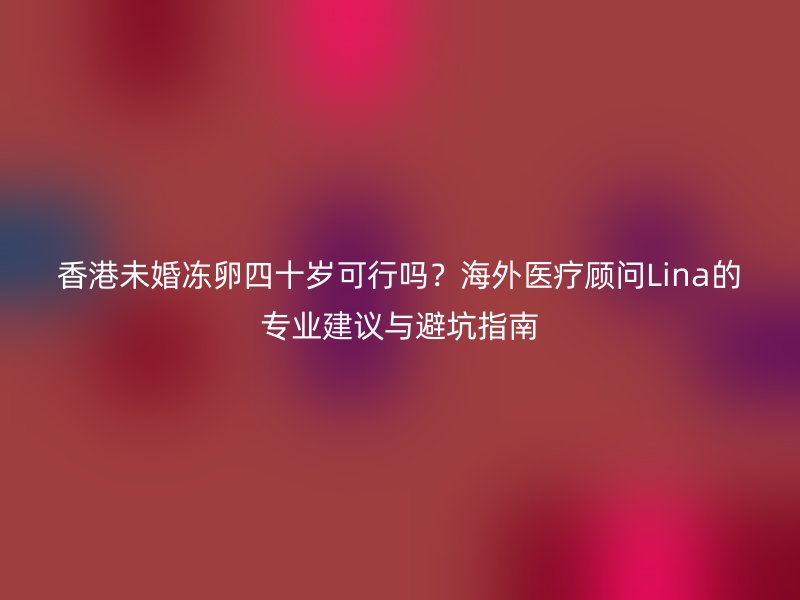 香港未婚冻卵四十岁可行吗？海外医疗顾问Lina的专业建议与避坑指南