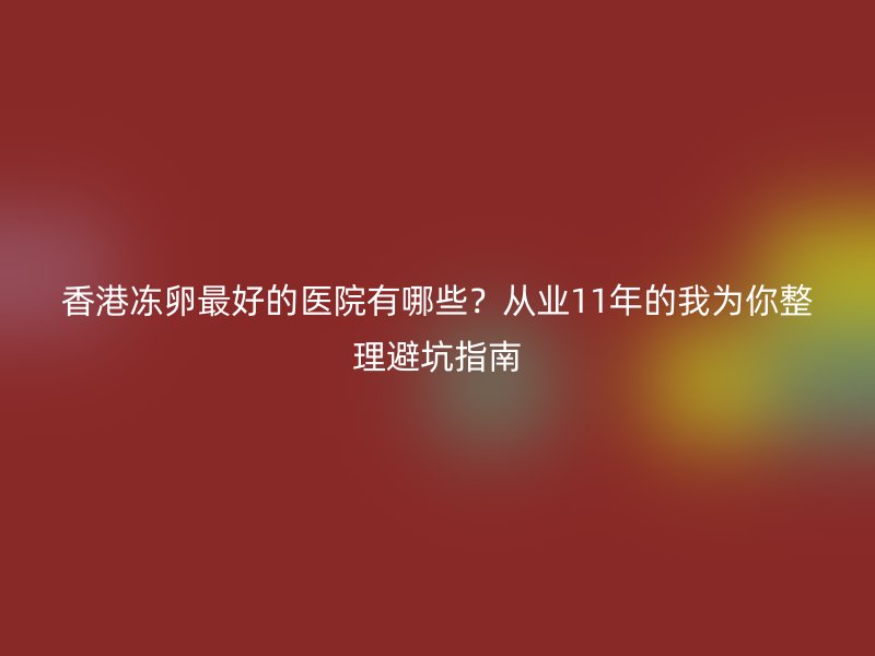 香港冻卵最好的医院有哪些？从业11年的我为你整理避坑指南