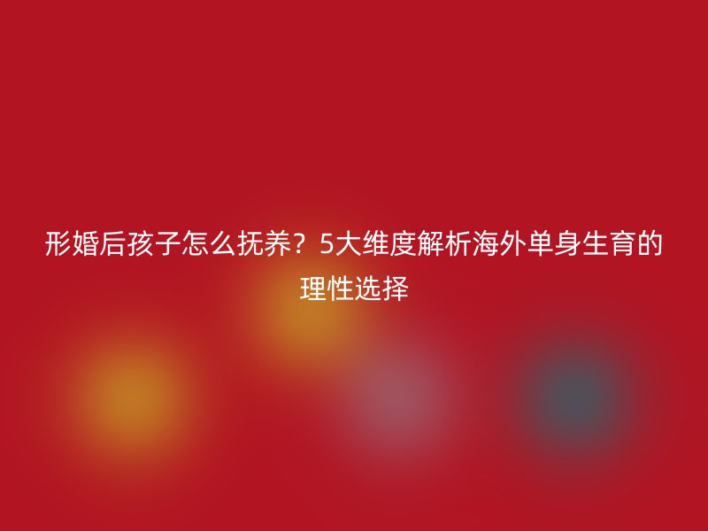 形婚后孩子怎么抚养？5大维度解析海外单身生育的理性选择