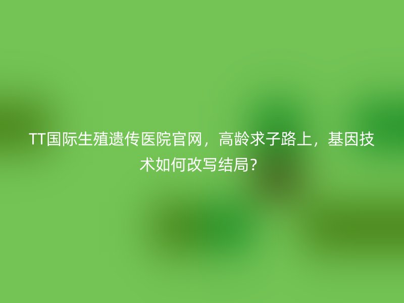 TT国际生殖遗传医院官网，高龄求子路上，基因技术如何改写结局？