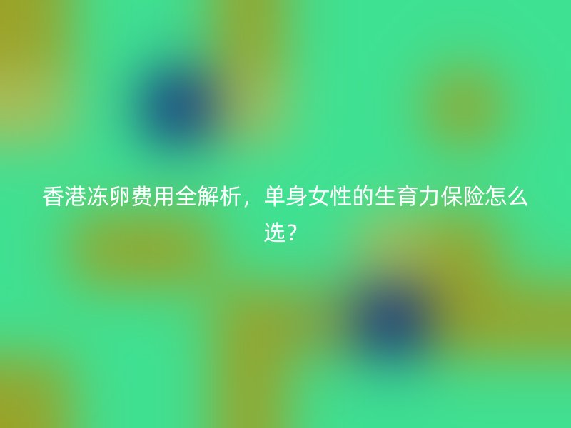 香港冻卵费用全解析，单身女性的生育力保险怎么选？