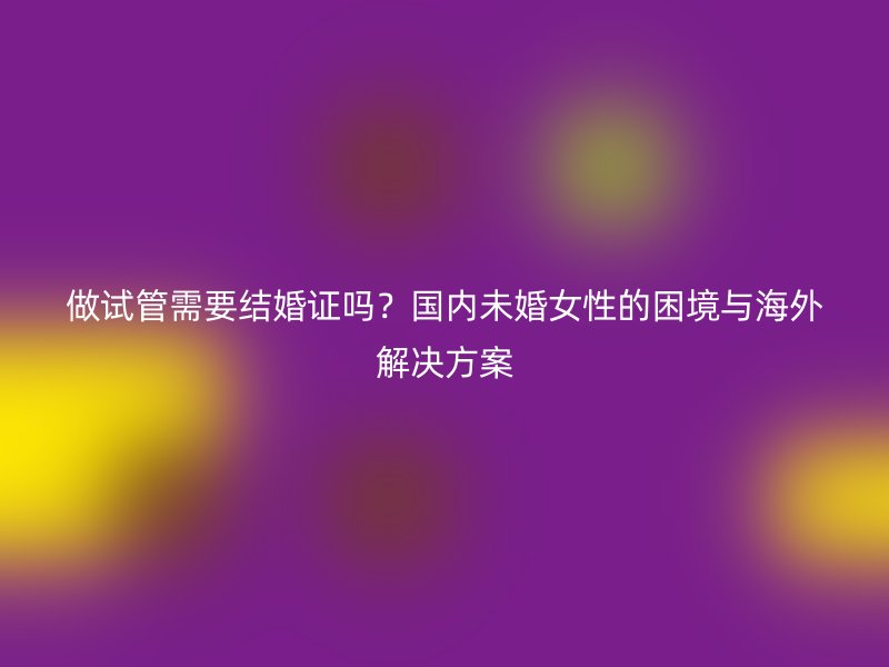 做试管需要结婚证吗？国内未婚女性的困境与海外解决方案