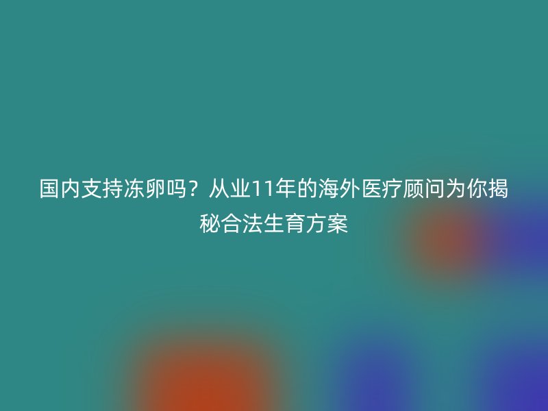 国内支持冻卵吗？从业11年的海外医疗顾问为你揭秘合法生育方案