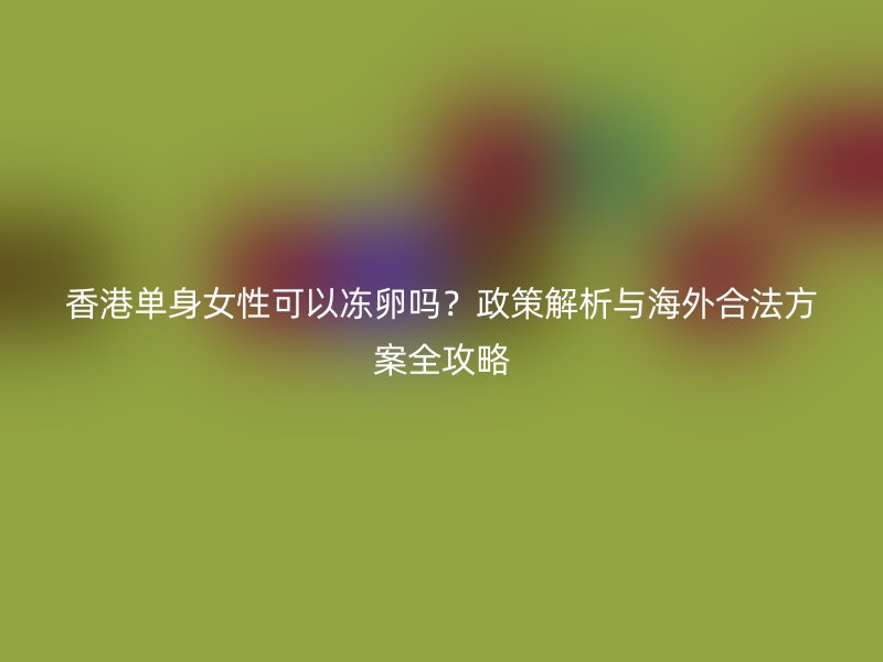 香港单身女性可以冻卵吗？政策解析与海外合法方案全攻略