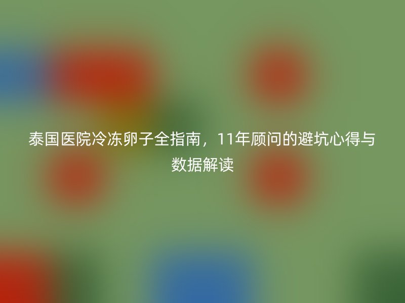 泰国医院冷冻卵子全指南，11年顾问的避坑心得与数据解读
