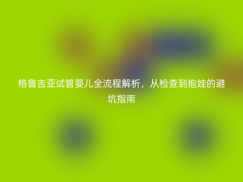 格鲁吉亚试管婴儿全流程解析，从检查到抱娃的避坑指南