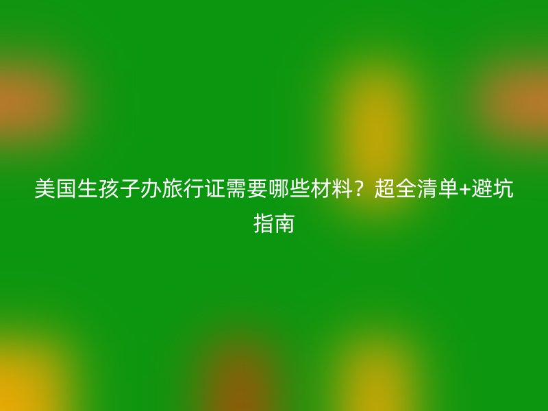 美国生孩子办旅行证需要哪些材料？超全清单+避坑指南