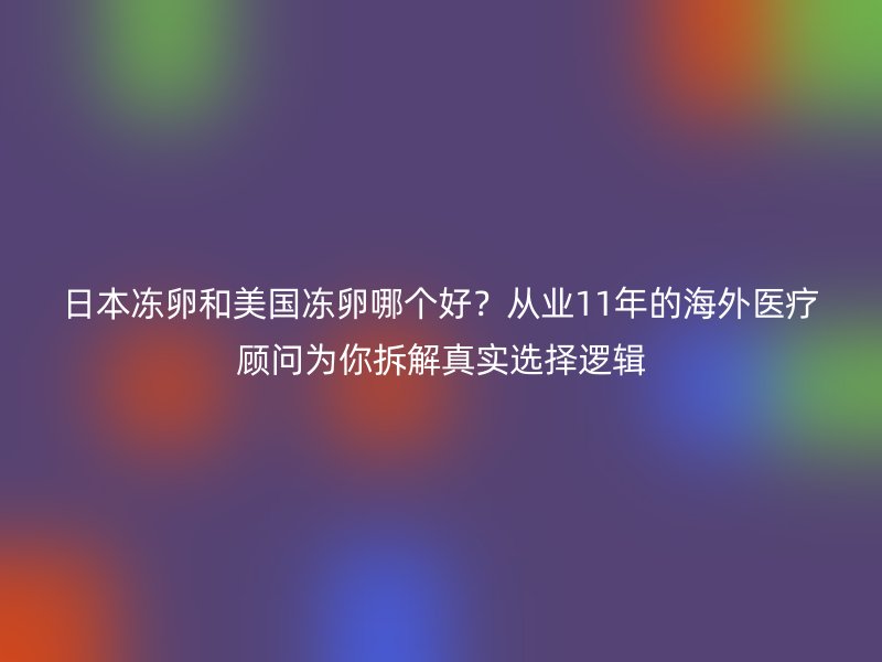 日本冻卵和美国冻卵哪个好？从业11年的海外医疗顾问为你拆解真实选择逻辑