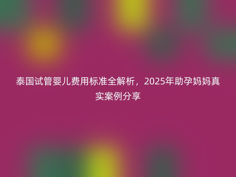 泰国试管婴儿费用标准全解析，2025年助孕妈妈真实案例分享