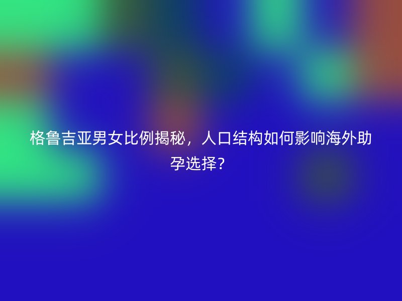 格鲁吉亚男女比例揭秘，人口结构如何影响海外助孕选择？