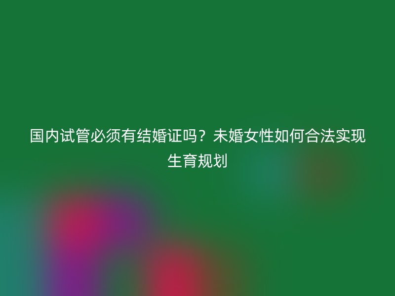 国内试管必须有结婚证吗？未婚女性如何合法实现生育规划