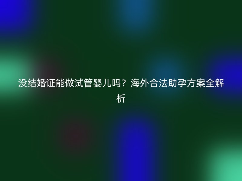 没结婚证能做试管婴儿吗？海外合法助孕方案全解析