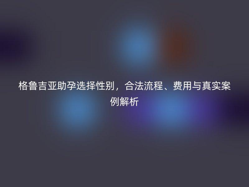 格鲁吉亚助孕选择性别，合法流程、费用与真实案例解析