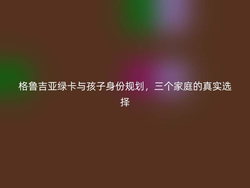 格鲁吉亚绿卡与孩子身份规划，三个家庭的真实选择