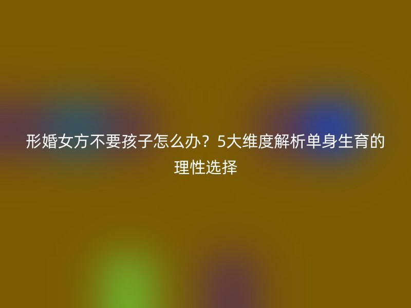 形婚女方不要孩子怎么办？5大维度解析单身生育的理性选择