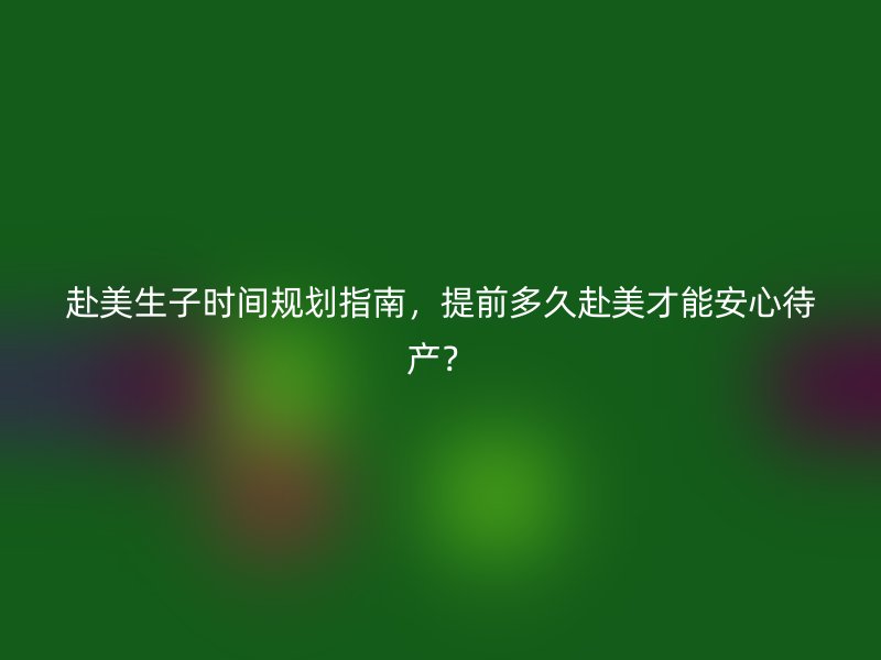 赴美生子时间规划指南，提前多久赴美才能安心待产？