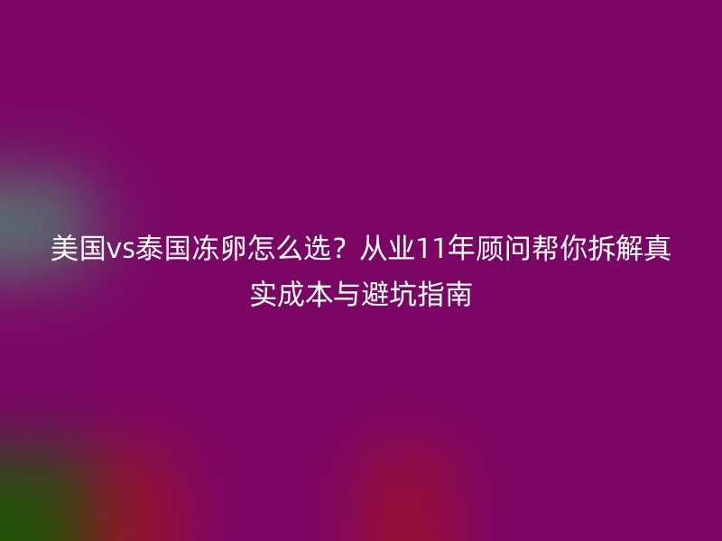 美国vs泰国冻卵怎么选？从业11年顾问帮你拆解真实成本与避坑指南