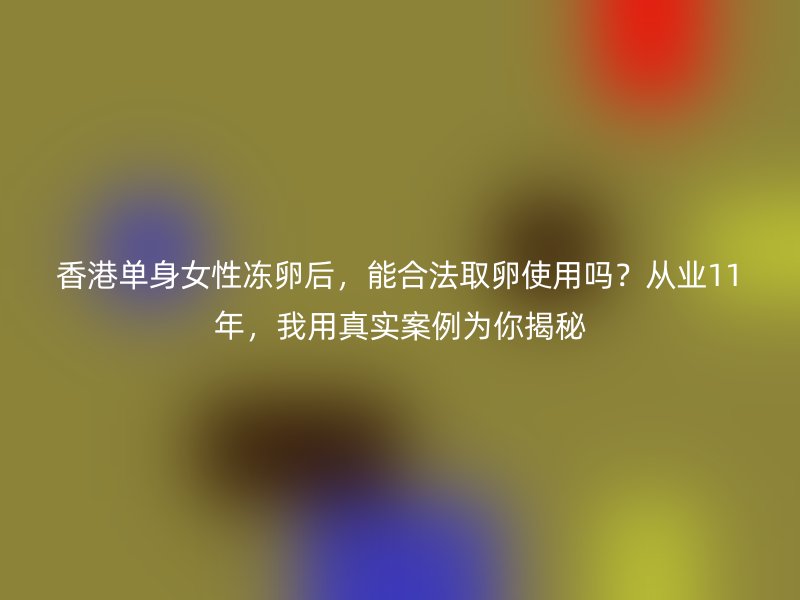 香港单身女性冻卵后，能合法取卵使用吗？从业11年，我用真实案例为你揭秘