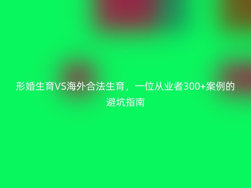 形婚生育VS海外合法生育，一位从业者300+案例的避坑指南