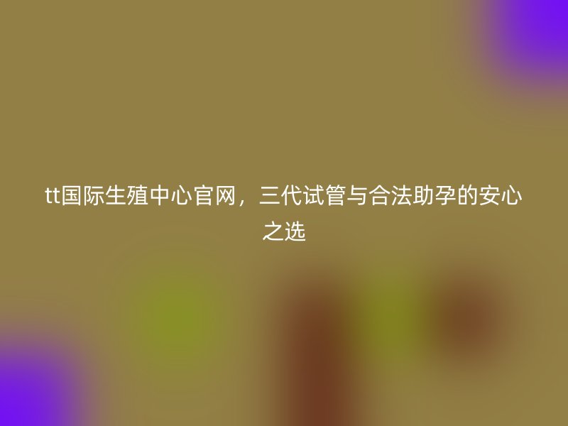 tt国际生殖中心官网，三代试管与合法助孕的安心之选