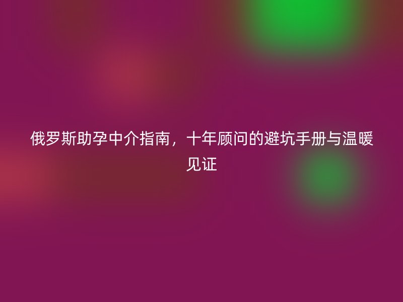 俄罗斯助孕中介指南，十年顾问的避坑手册与温暖见证