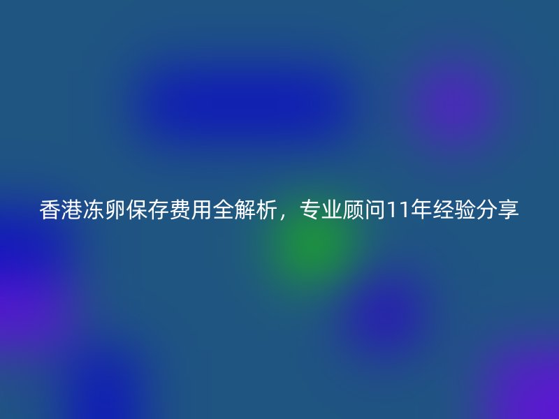 香港冻卵保存费用全解析，专业顾问11年经验分享