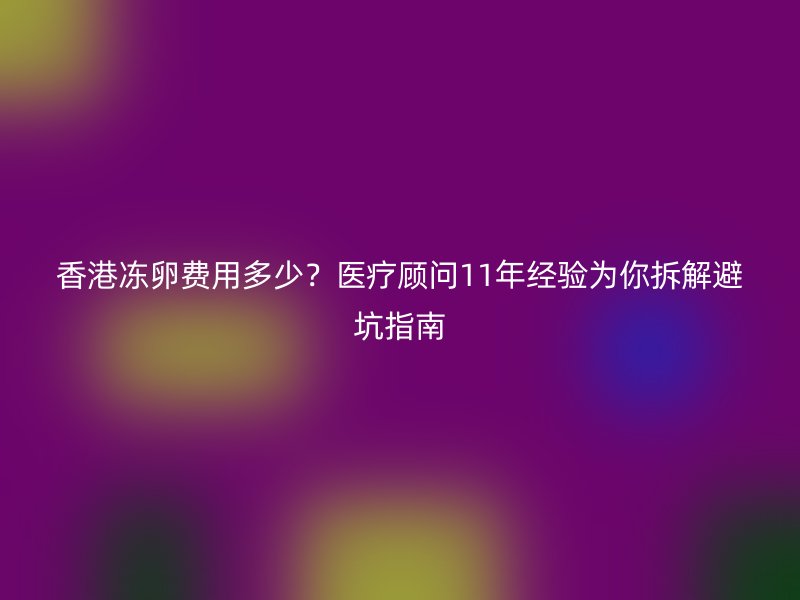 香港冻卵费用多少？医疗顾问11年经验为你拆解避坑指南