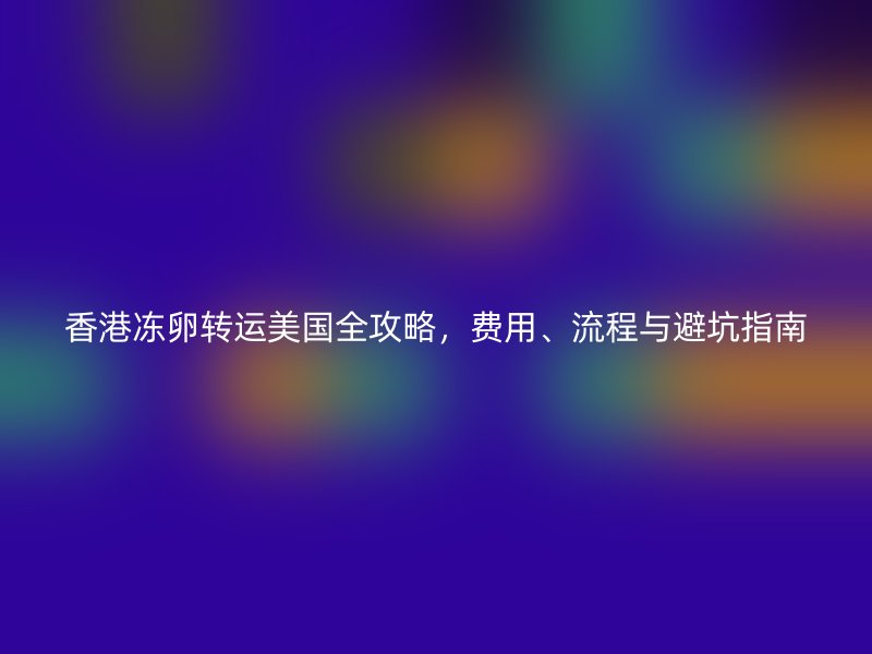 香港冻卵转运美国全攻略，费用、流程与避坑指南