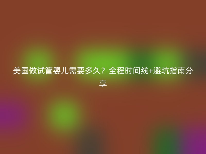 美国做试管婴儿需要多久？全程时间线+避坑指南分享
