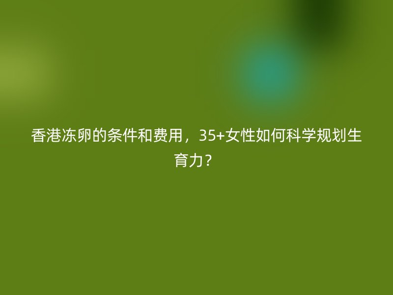香港冻卵的条件和费用，35+女性如何科学规划生育力？