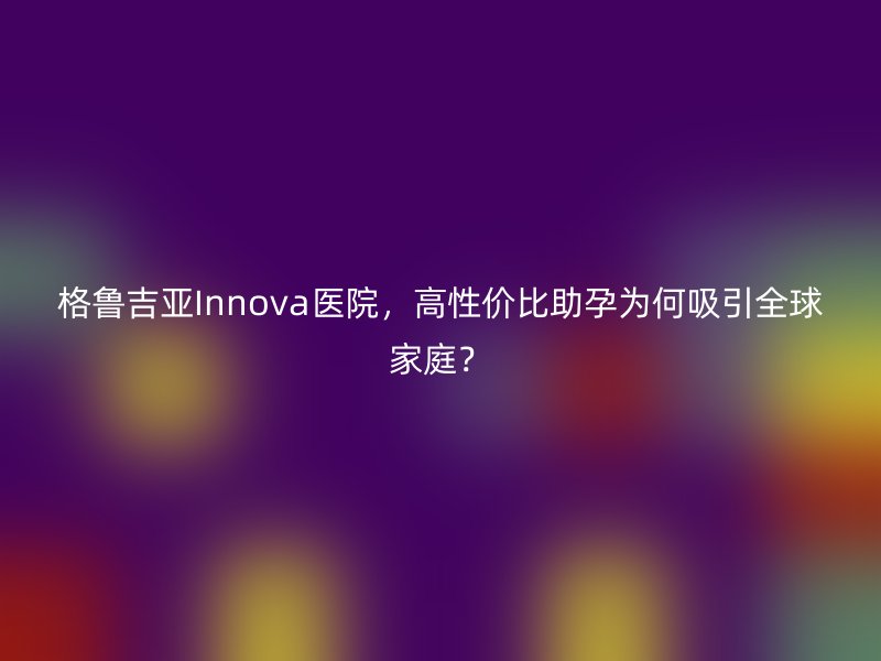 格鲁吉亚Innova医院，高性价比助孕为何吸引全球家庭？