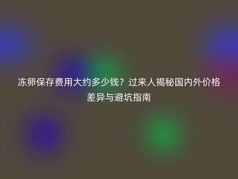 冻卵保存费用大约多少钱？过来人揭秘国内外价格差异与避坑指南