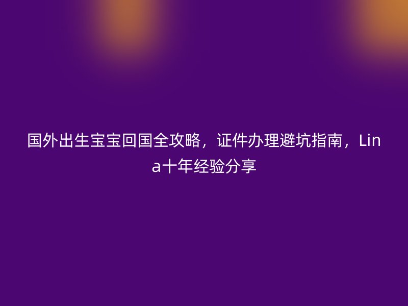 国外出生宝宝回国全攻略，证件办理避坑指南，Lina十年经验分享