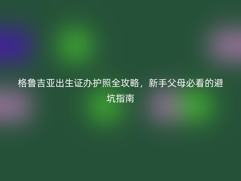 格鲁吉亚出生证办护照全攻略，新手父母必看的避坑指南