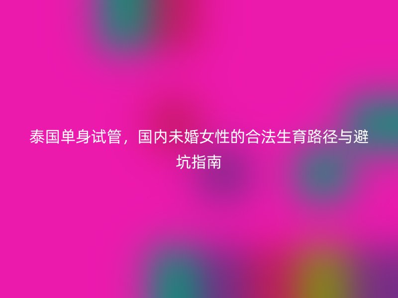 泰国单身试管，国内未婚女性的合法生育路径与避坑指南