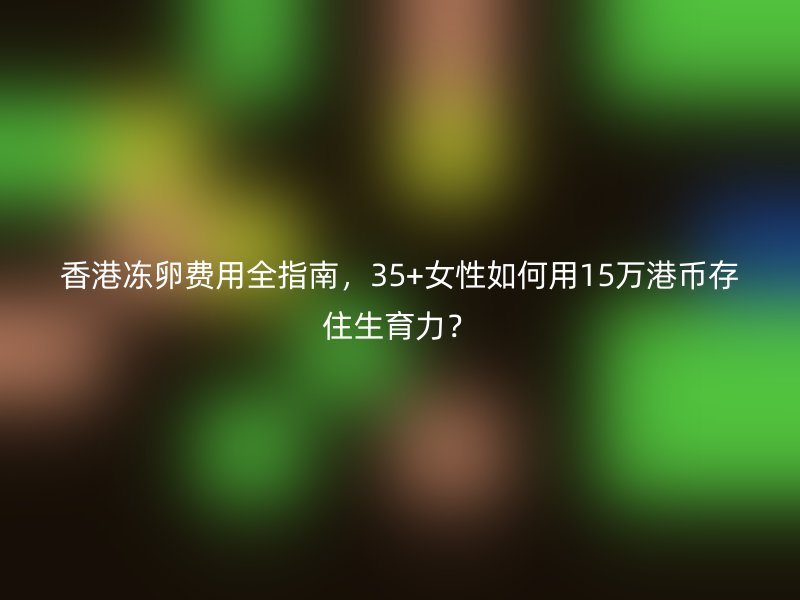 香港冻卵费用全指南，35+女性如何用15万港币存住生育力？