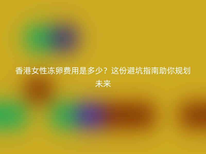 香港女性冻卵费用是多少？这份避坑指南助你规划未来