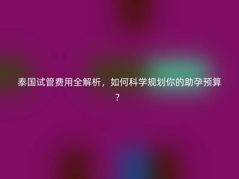 泰国试管费用全解析，如何科学规划你的助孕预算？