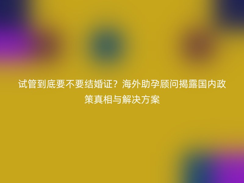 试管到底要不要结婚证？海外助孕顾问揭露国内政策真相与解决方案