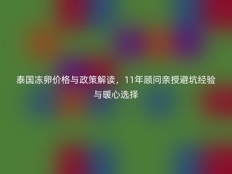 泰国冻卵价格与政策解读，11年顾问亲授避坑经验与暖心选择