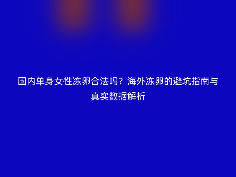 国内单身女性冻卵合法吗？海外冻卵的避坑指南与真实数据解析