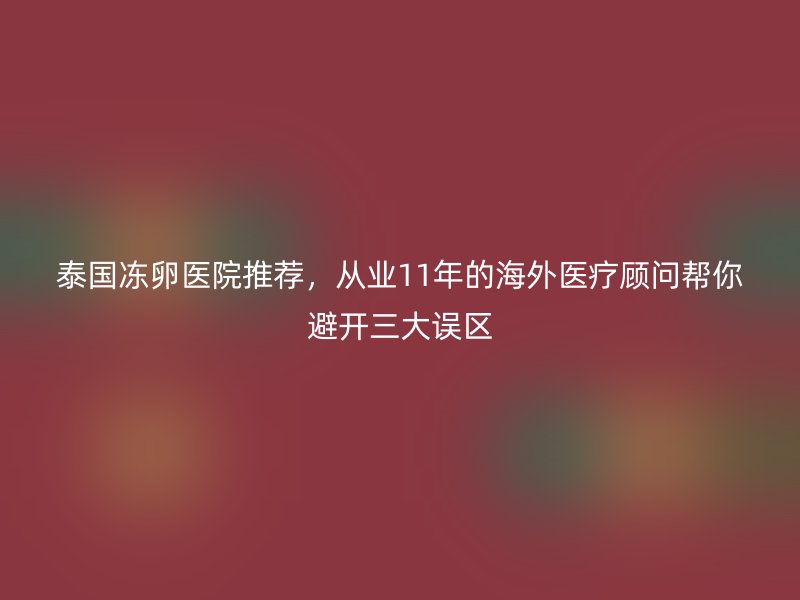 泰国冻卵医院推荐，从业11年的海外医疗顾问帮你避开三大误区