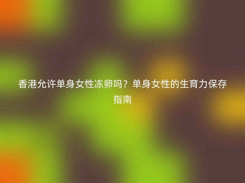 香港允许单身女性冻卵吗？单身女性的生育力保存指南