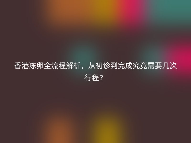 香港冻卵全流程解析，从初诊到完成究竟需要几次行程？