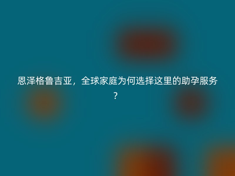 恩泽格鲁吉亚，全球家庭为何选择这里的助孕服务？
