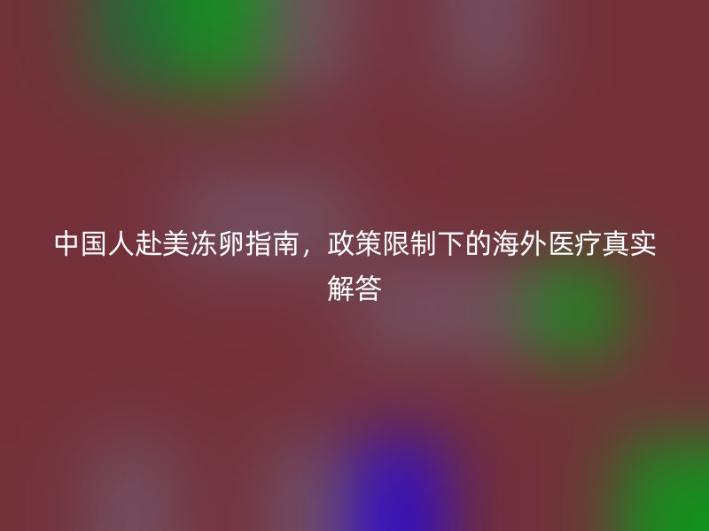 中国人赴美冻卵指南，政策限制下的海外医疗真实解答