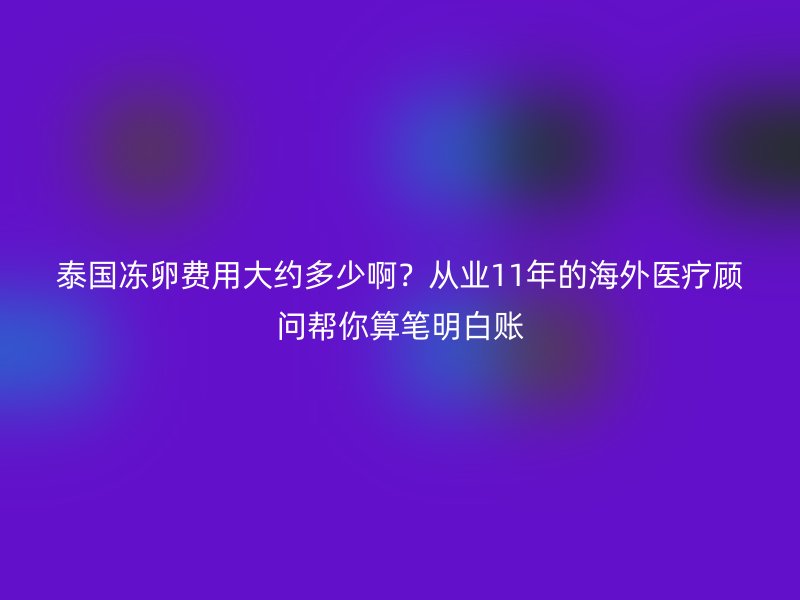 泰国冻卵费用大约多少啊？从业11年的海外医疗顾问帮你算笔明白账