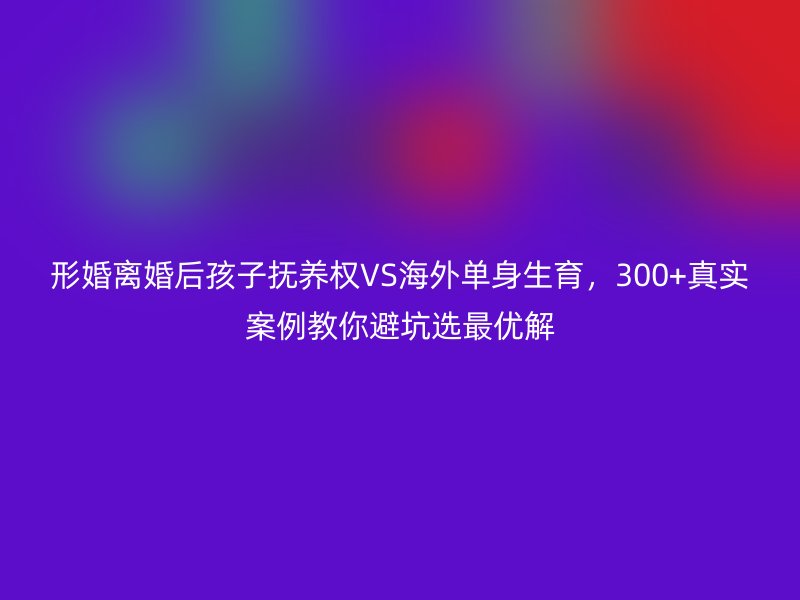 形婚离婚后孩子抚养权VS海外单身生育，300+真实案例教你避坑选最优解