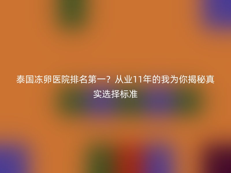 泰国冻卵医院排名第一？从业11年的我为你揭秘真实选择标准